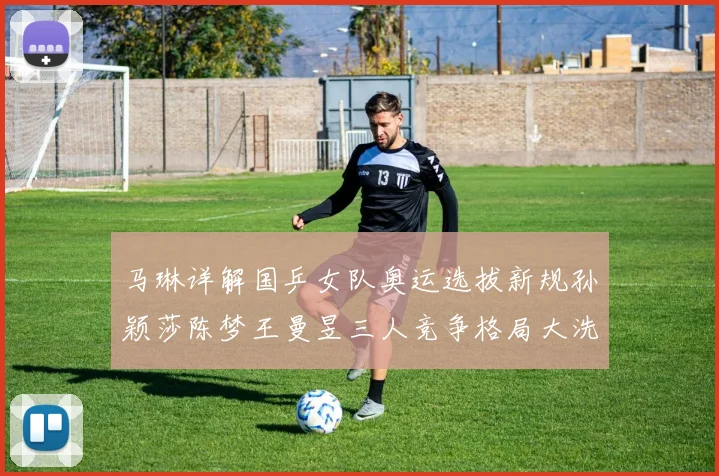 马琳详解国乒女队奥运选拔新规孙颖莎陈梦王曼昱三人竞争格局大洗牌