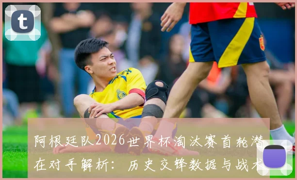 阿根廷队2026世界杯淘汰赛首轮潜在对手解析：历史交锋数据与战术展望